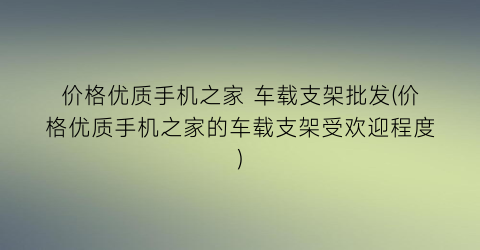 价格优质手机之家 车载支架批发(价格优质手机之家的车载支架受欢迎程度)